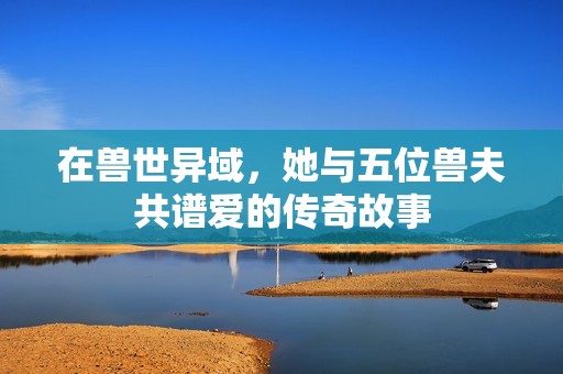 在獸世異域，她與五位獸夫共譜愛的傳奇故事