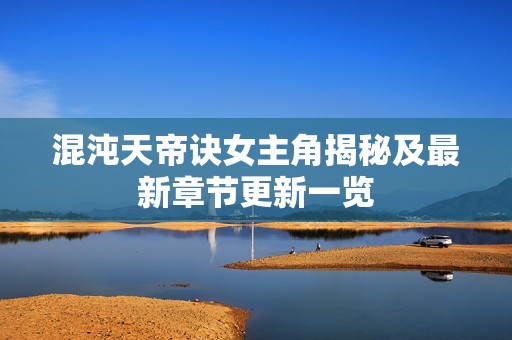 混沌天帝訣女主角揭秘及最新章節(jié)更新一覽