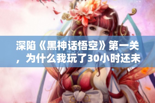 深陷《黑神話悟空》第一關，為什么我玩了30小時還未通關？