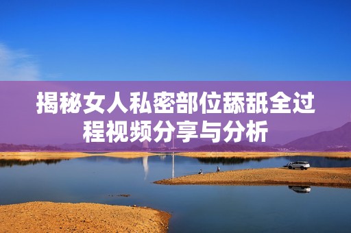 揭秘女人私密部位舔舐全過(guò)程視頻分享與分析