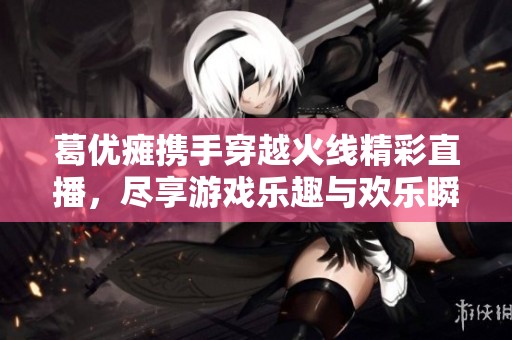 葛優癱攜手穿越火線精彩直播，盡享游戲樂趣與歡樂瞬間
