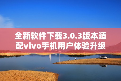 全新軟件下載3.0.3版本適配vivo手機用戶體驗升級