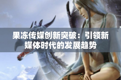 果凍傳媒創新突破：引領新媒體時代的發展趨勢