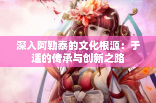 深入阿勒泰的文化根源：于適的傳承與創新之路