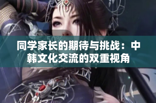 同學(xué)家長(zhǎng)的期待與挑戰(zhàn)：中韓文化交流的雙重視角