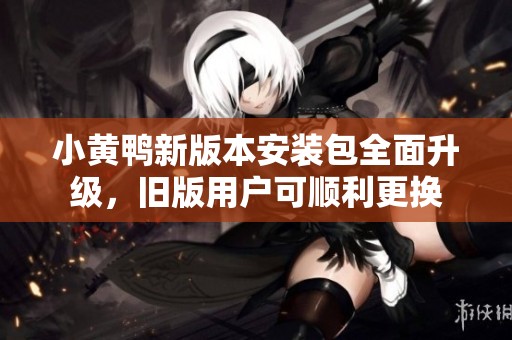 小黃鴨新版本安裝包全面升級(jí)，舊版用戶可順利更換