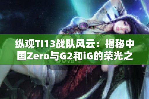 縱觀TI13戰隊風云：揭秘中國Zero與G2和iG的榮光之路
