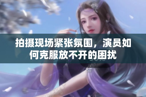 拍攝現(xiàn)場(chǎng)緊張氛圍，演員如何克服放不開(kāi)的困擾