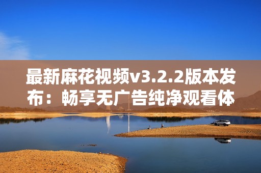 最新麻花視頻v3.2.2版本發布：暢享無廣告純凈觀看體驗