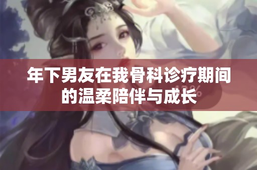 年下男友在我骨科診療期間的溫柔陪伴與成長(zhǎng)