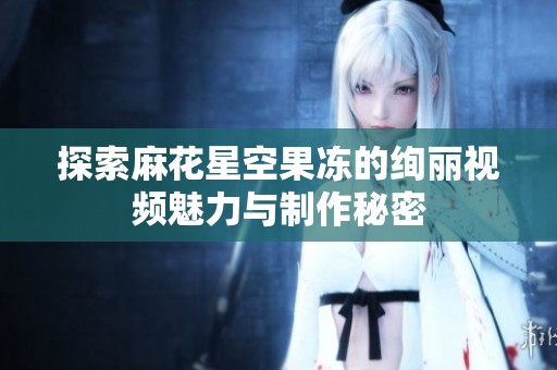探索麻花星空果凍的絢麗視頻魅力與制作秘密