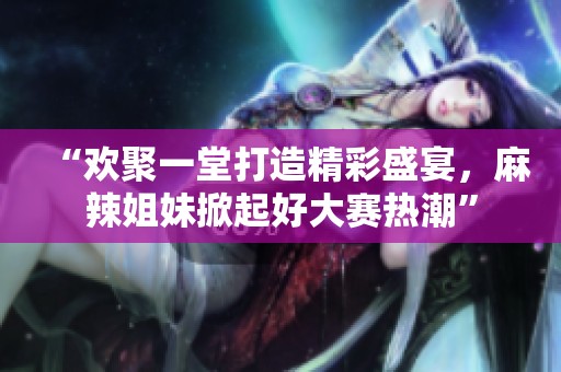 “歡聚一堂打造精彩盛宴，麻辣姐妹掀起好大賽熱潮”