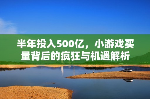半年投入500億，小游戲買量背后的瘋狂與機遇解析