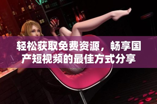 輕松獲取免費資源，暢享國產短視頻的最佳方式分享