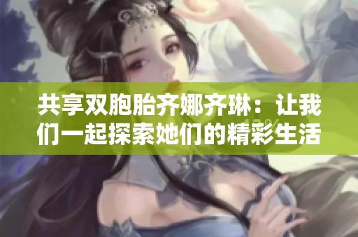 共享雙胞胎齊娜齊琳：讓我們一起探索她們的精彩生活