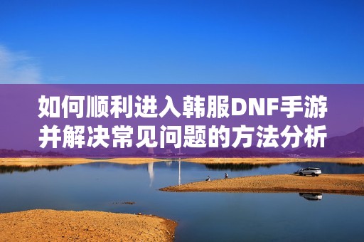 如何順利進入韓服DNF手游并解決常見問題的方法分析