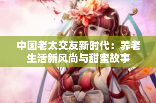 中國老太交友新時代：養老生活新風尚與甜蜜故事