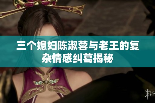 三個媳婦陳淑蓉與老王的復雜情感糾葛揭秘