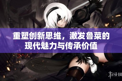 重塑創新思維，激發魯菜的現代魅力與傳承價值