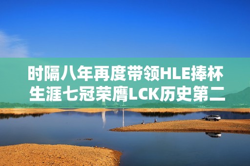 時隔八年再度帶領HLE捧杯 生涯七冠榮膺LCK歷史第二