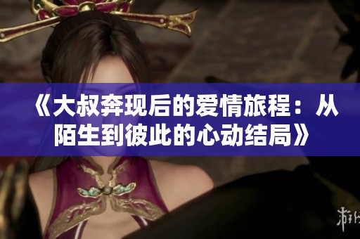 《大叔奔現后的愛情旅程：從陌生到彼此的心動結局》