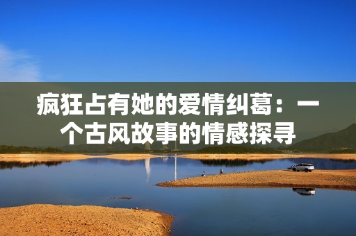 瘋狂占有她的愛(ài)情糾葛：一個(gè)古風(fēng)故事的情感探尋