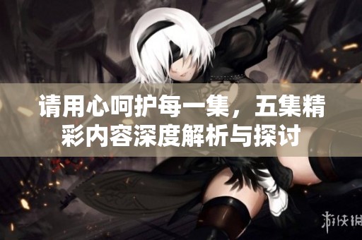 請用心呵護每一集，五集精彩內容深度解析與探討