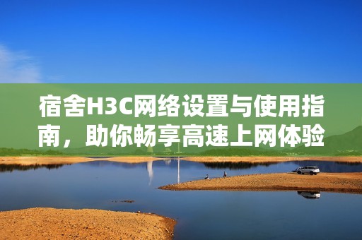 宿舍H3C網絡設置與使用指南，助你暢享高速上網體驗