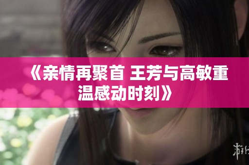 《親情再聚首 王芳與高敏重溫感動時刻》
