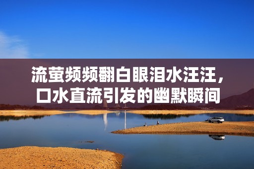 流螢頻頻翻白眼淚水汪汪，口水直流引發的幽默瞬間