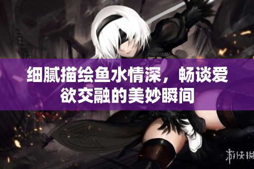 細(xì)膩描繪魚水情深，暢談愛欲交融的美妙瞬間