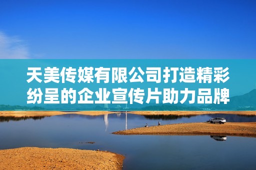 天美傳媒有限公司打造精彩紛呈的企業宣傳片助力品牌形象提升