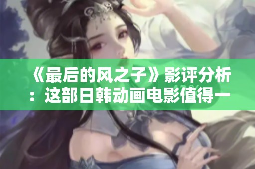 《最后的風(fēng)之子》影評(píng)分析：這部日韓動(dòng)畫電影值得一看嗎？