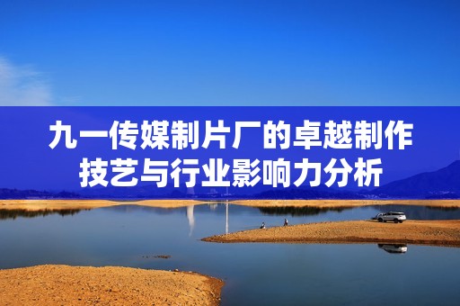 九一傳媒制片廠的卓越制作技藝與行業影響力分析