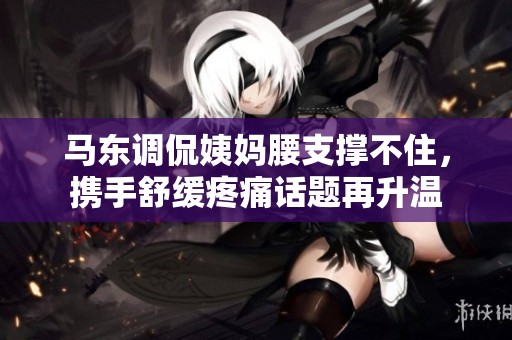 馬東調侃姨媽腰支撐不住，攜手舒緩疼痛話題再升溫