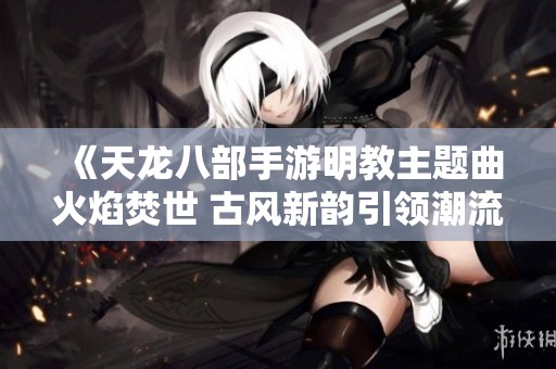 《天龍八部手游明教主題曲火焰焚世 古風新韻引領潮流》