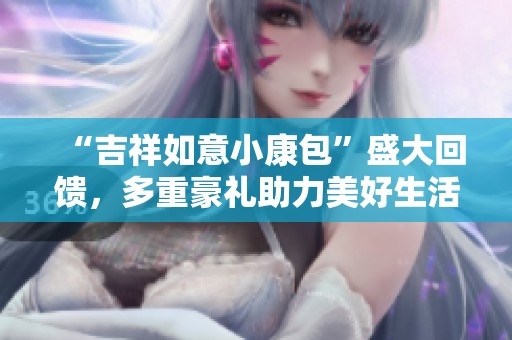 “吉祥如意小康包”盛大回饋，多重豪禮助力美好生活