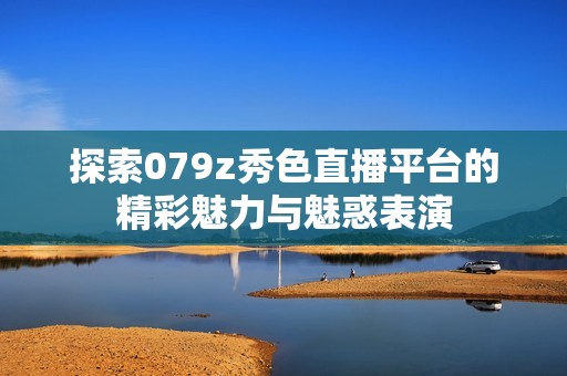 探索079z秀色直播平臺的精彩魅力與魅惑表演