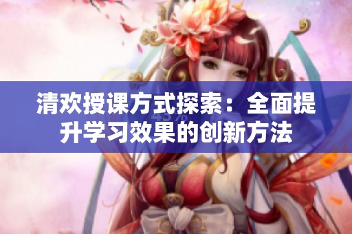 清歡授課方式探索：全面提升學習效果的創新方法