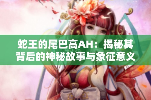 蛇王的尾巴高AH：揭秘其背后的神秘故事與象征意義