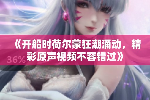 《開船時荷爾蒙狂潮涌動，精彩原聲視頻不容錯過》