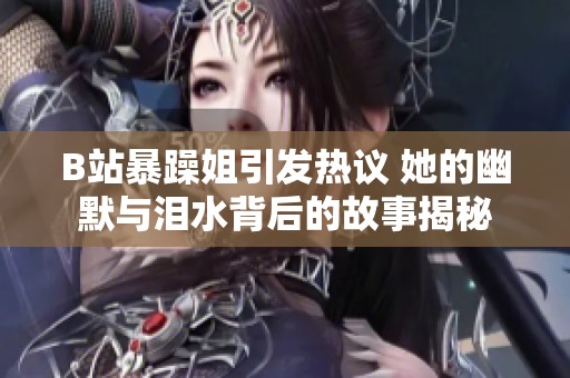 B站暴躁姐引發熱議 她的幽默與淚水背后的故事揭秘