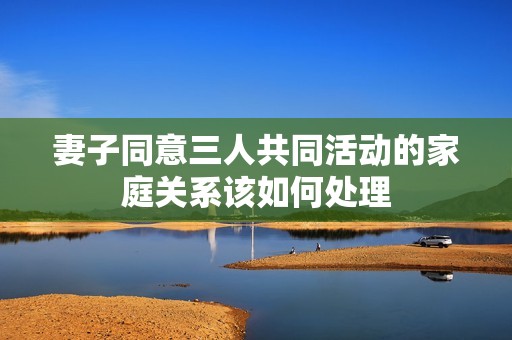 妻子同意三人共同活動(dòng)的家庭關(guān)系該如何處理