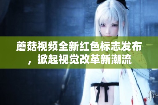 蘑菇視頻全新紅色標志發布，掀起視覺改革新潮流