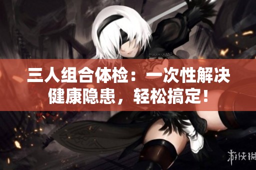 三人組合體檢：一次性解決健康隱患，輕松搞定！