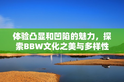 體驗凸顯和凹陷的魅力，探索BBW文化之美與多樣性