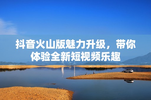 抖音火山版魅力升級，帶你體驗全新短視頻樂趣