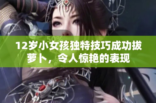 12歲小女孩獨(dú)特技巧成功拔蘿卜，令人驚艷的表現(xiàn)
