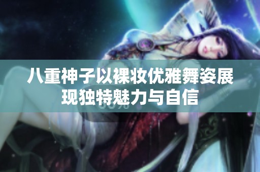 八重神子以裸妝優(yōu)雅舞姿展現(xiàn)獨特魅力與自信