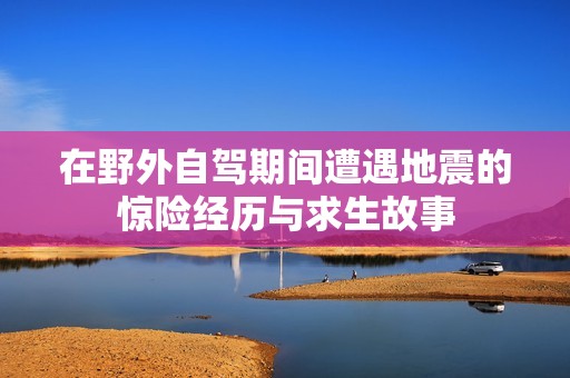 在野外自駕期間遭遇地震的驚險經(jīng)歷與求生故事